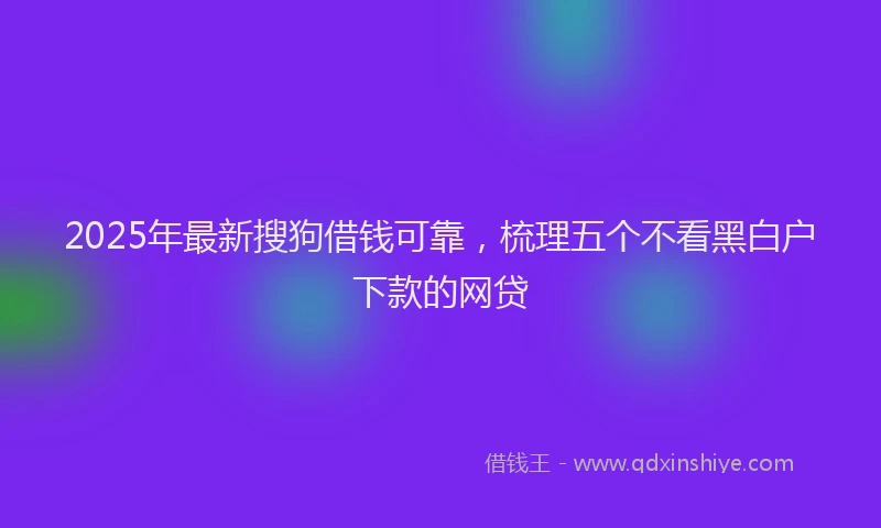 2025年最新搜狗借钱可靠，梳理五个不看黑白户下款的网贷
