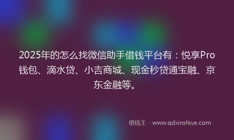 2025年的怎么找微信助手借钱平台有：悦享Pro钱包、滴水贷、小吉商城、现金秒贷通宝融、京东金融等。