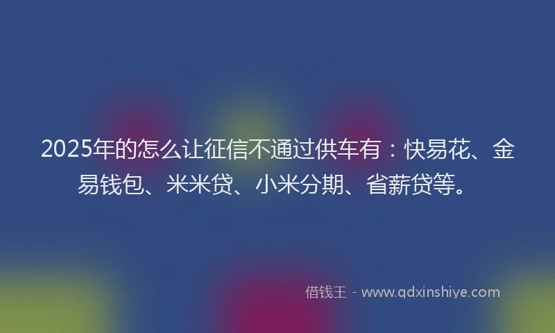 2025年的怎么让征信不通过供车有：快易花、金易钱包、米米贷、小米分期、省薪贷等。