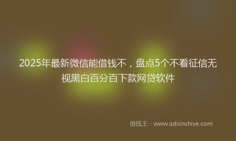 2025年最新微信能借钱不，盘点5个不看征信无视黑白百分百下款网贷软件