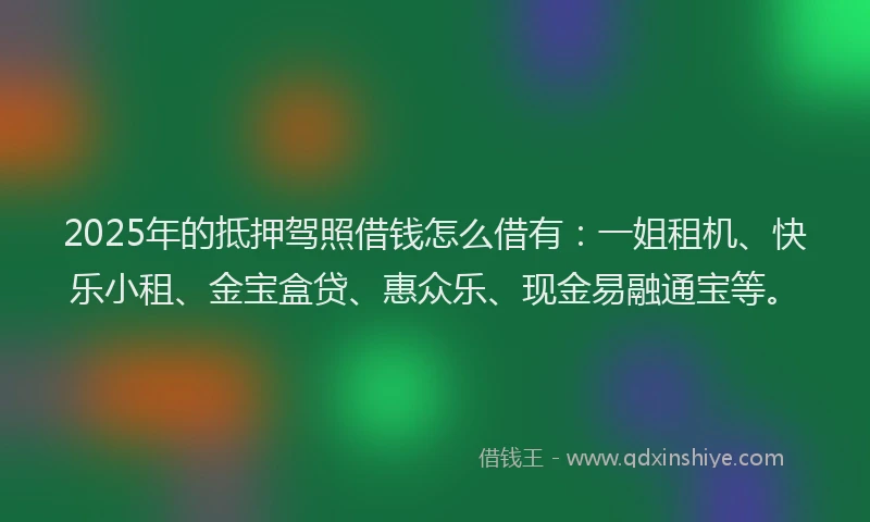 2025年的抵押驾照借钱怎么借有：一姐租机、快乐小租、金宝盒贷、惠众乐、现金易融通宝等。