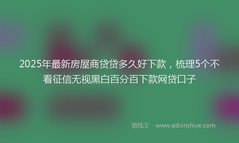 2025年最新房屋商贷贷多久好下款，梳理5个不看征信无视黑白百分百下款网贷口子