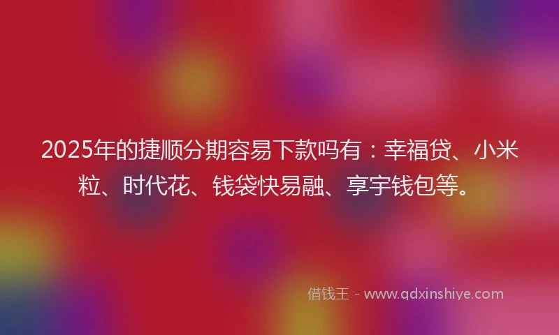 2025年的捷顺分期容易下款吗有：幸福贷、小米粒、时代花、钱袋快易融、享宇钱包等。