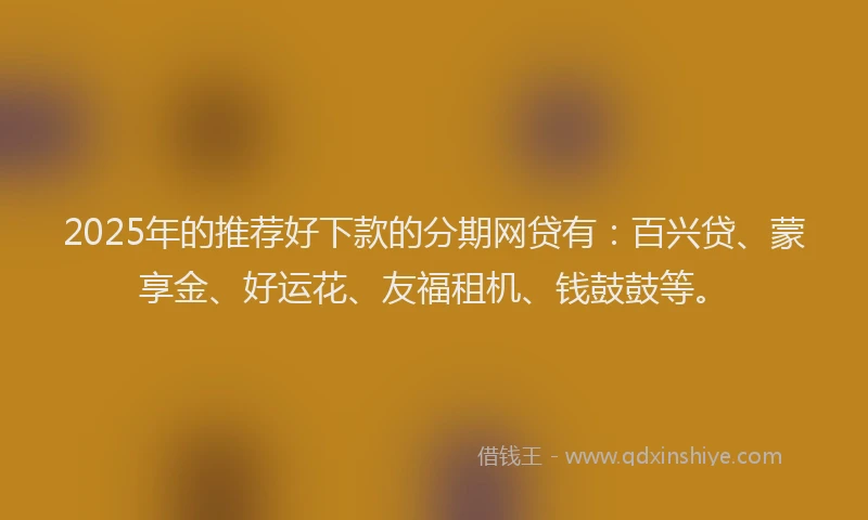 2025年的推荐好下款的分期网贷有：百兴贷、蒙享金、好运花、友福租机、钱鼓鼓等。