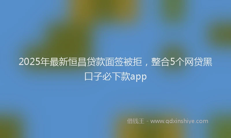 2025年最新恒昌贷款面签被拒，整合5个网贷黑口子必下款app