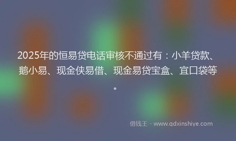 2025年的恒易贷电话审核不通过有：小羊贷款、鹅小易、现金侠易借、现金易贷宝盒、宜口袋等。