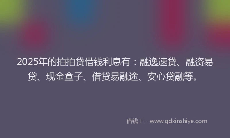 2025年的拍拍贷借钱利息有：融逸速贷、融资易贷、现金盒子、借贷易融途、安心贷融等。