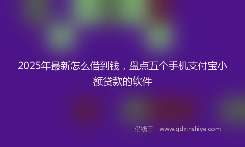 2025年最新怎么借到钱，盘点五个手机支付宝小额贷款的软件