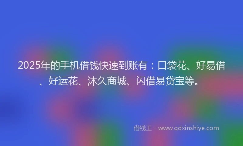 2025年的手机借钱快速到账有：口袋花、好易借、好运花、沐久商城、闪借易贷宝等。