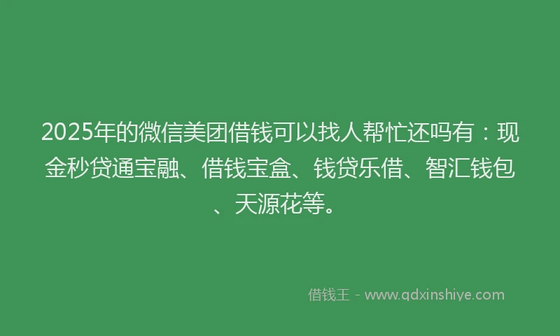 2025年的微信美团借钱可以找人帮忙还吗有：现金秒贷通宝融、借钱宝盒、钱贷乐借、智汇钱包、天源花等。
