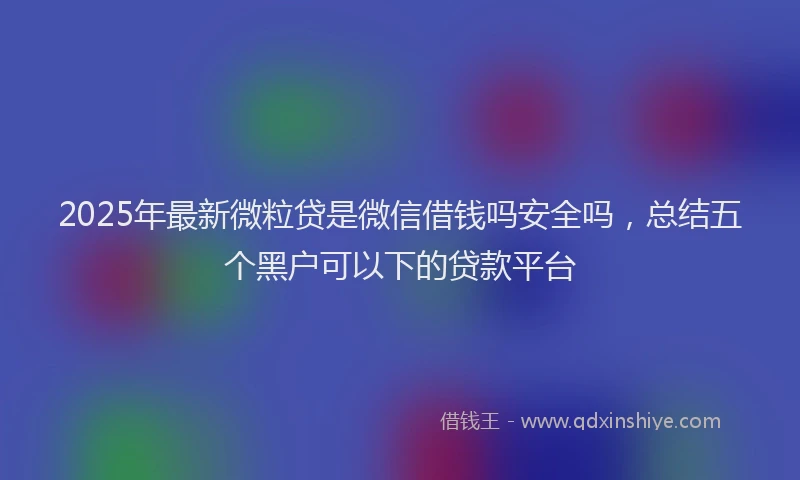2025年最新微粒贷是微信借钱吗安全吗，总结五个黑户可以下的贷款平台