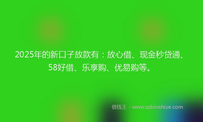 2025年的新口子放款有：放心借、现金秒贷通、58好借、乐享购、优易购等。