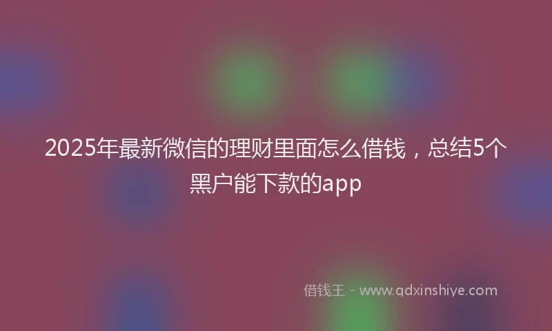 2025年最新微信的理财里面怎么借钱，总结5个黑户能下款的app