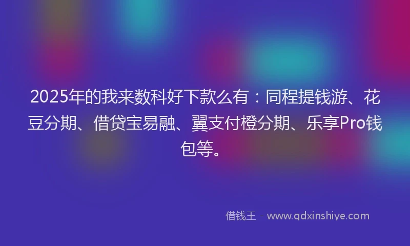 2025年的我来数科好下款么有：同程提钱游、花豆分期、借贷宝易融、翼支付橙分期、乐享Pro钱包等。