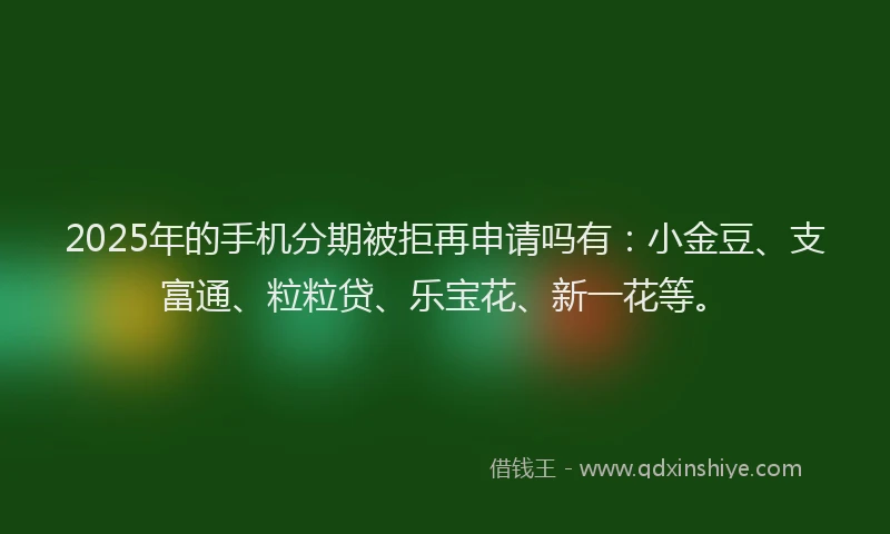 2025年的手机分期被拒再申请吗有：小金豆、支富通、粒粒贷、乐宝花、新一花等。