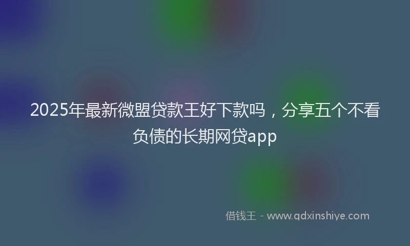 2025年最新微盟贷款王好下款吗，分享五个不看负债的长期网贷app