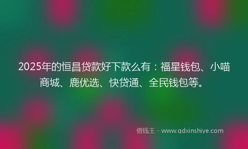2025年的恒昌贷款好下款么有：福星钱包、小喵商城、鹿优选、快贷通、全民钱包等。