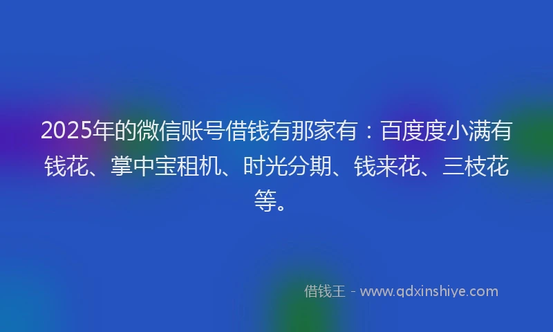 2025年的微信账号借钱有那家有:百度度小满有钱花、掌中宝租机、时光分期、钱来花、三枝花等。