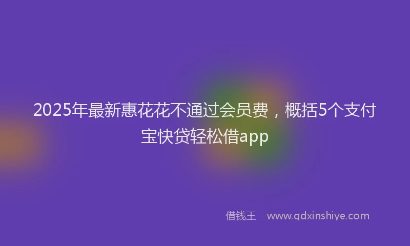 2025年最新惠花花不通过会员费，概括5个支付宝快贷轻松借app