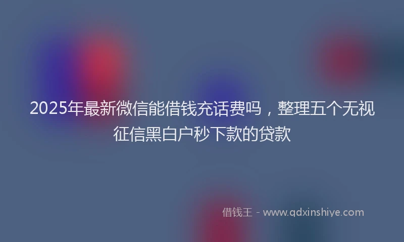 2025年最新微信能借钱充话费吗，整理五个无视征信黑白户秒下款的贷款