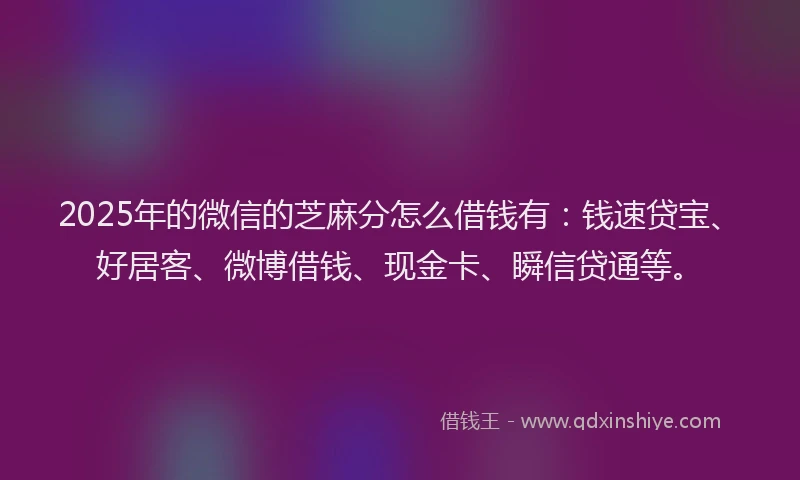 2025年的微信的芝麻分怎么借钱有：钱速贷宝、好居客、微博借钱、现金卡、瞬信贷通等。