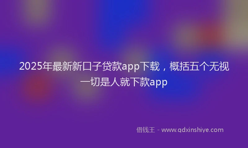 2025年最新新口子贷款app下载，概括五个无视一切是人就下款app