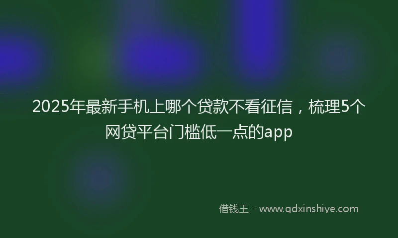 2025年最新手机上哪个贷款不看征信，梳理5个网贷平台门槛低一点的app