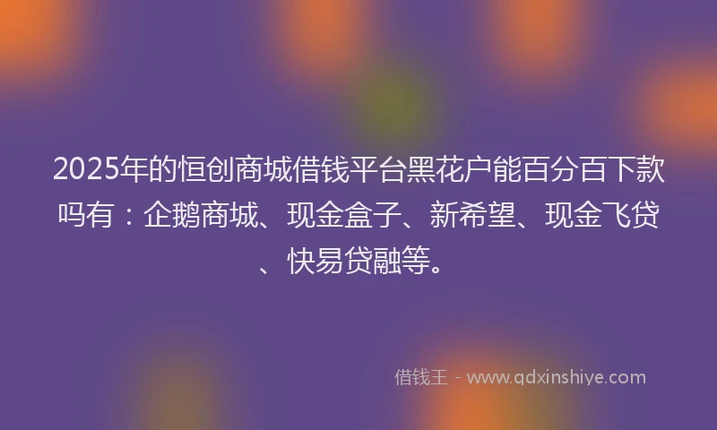 2025年的恒创商城借钱平台黑花户能百分百下款吗有：企鹅商城、现金盒子、新希望、现金飞贷、快易贷融等。