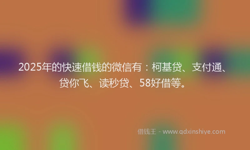 2025年的快速借钱的微信有：柯基贷、支付通、贷你飞、读秒贷、58好借等。