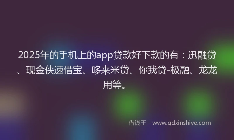 2025年的手机上的app贷款好下款的有：迅融贷、现金侠速借宝、哆来米贷、你我贷-极融、龙龙用等。