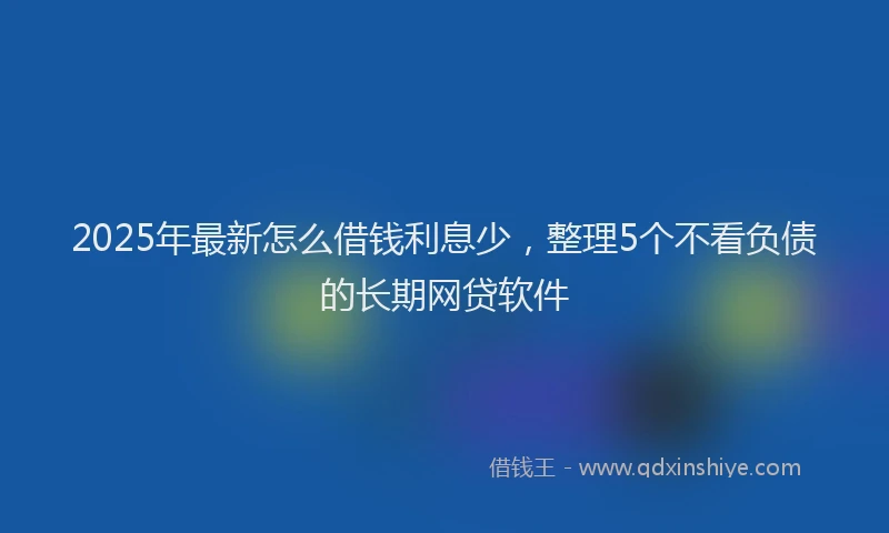 2025年最新怎么借钱利息少，整理5个不看负债的长期网贷软件