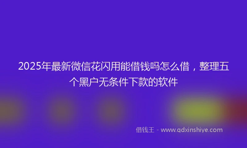 2025年最新微信花闪用能借钱吗怎么借，整理五个黑户无条件下款的软件