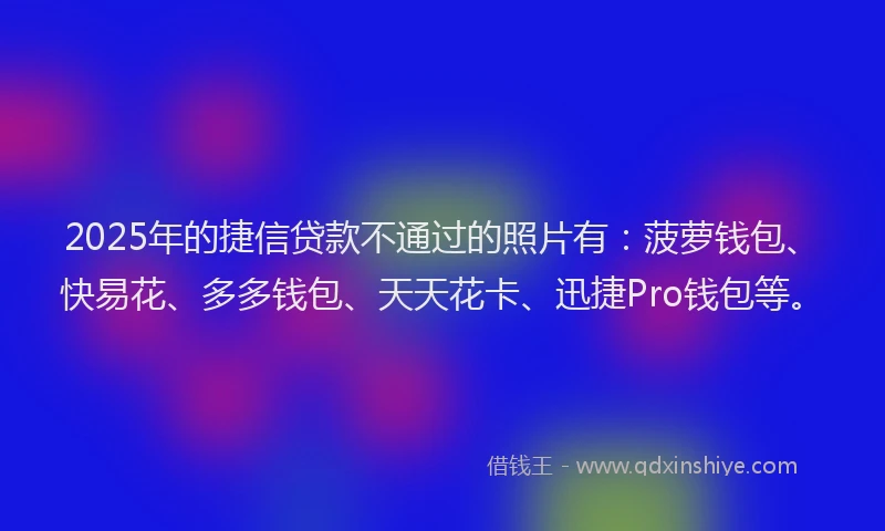 2025年的捷信贷款不通过的照片有：菠萝钱包、快易花、多多钱包、天天花卡、迅捷Pro钱包等。