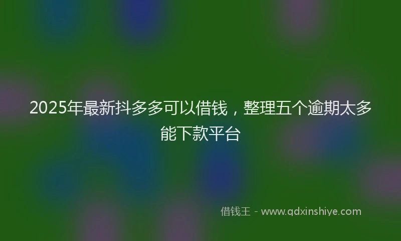 2025年最新抖多多可以借钱，整理五个逾期太多能下款平台