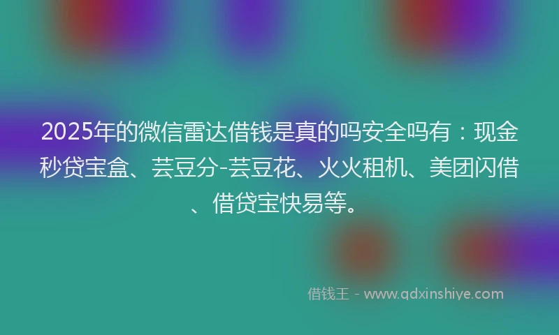 2025年的微信雷达借钱是真的吗安全吗有：现金秒贷宝盒、芸豆分-芸豆花、火火租机、美团闪借、借贷宝快易等。