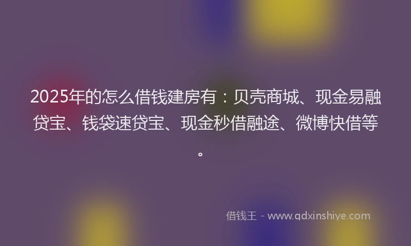 2025年的怎么借钱建房有：贝壳商城、现金易融贷宝、钱袋速贷宝、现金秒借融途、微博快借等。