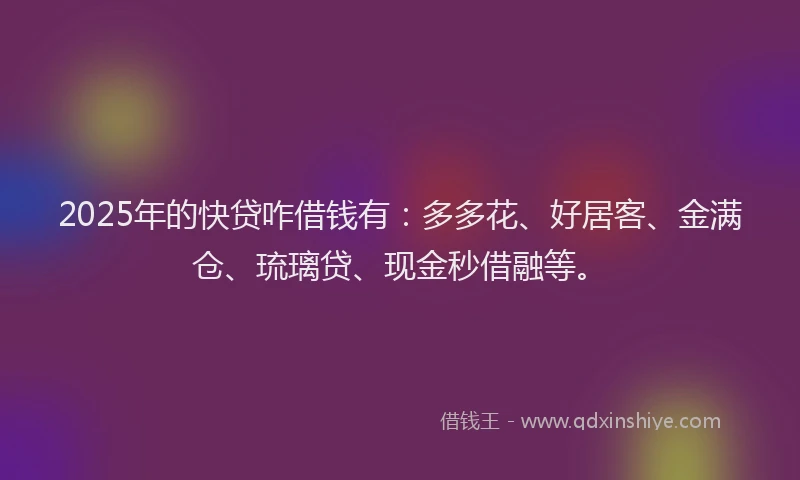 2025年的快贷咋借钱有：多多花、好居客、金满仓、琉璃贷、现金秒借融等。