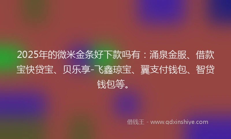 2025年的微米金条好下款吗有：涌泉金服、借款宝快贷宝、贝乐享-飞鑫琼宝、翼支付钱包、智贷钱包等。