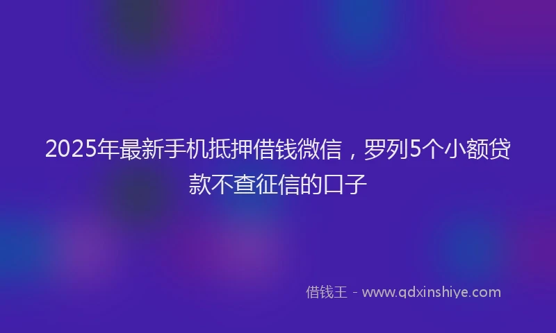 2025年最新手机抵押借钱微信，罗列5个小额贷款不查征信的口子