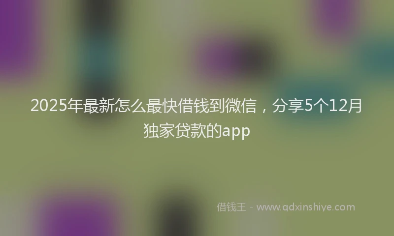 2025年最新怎么最快借钱到微信，分享5个12月独家贷款的app