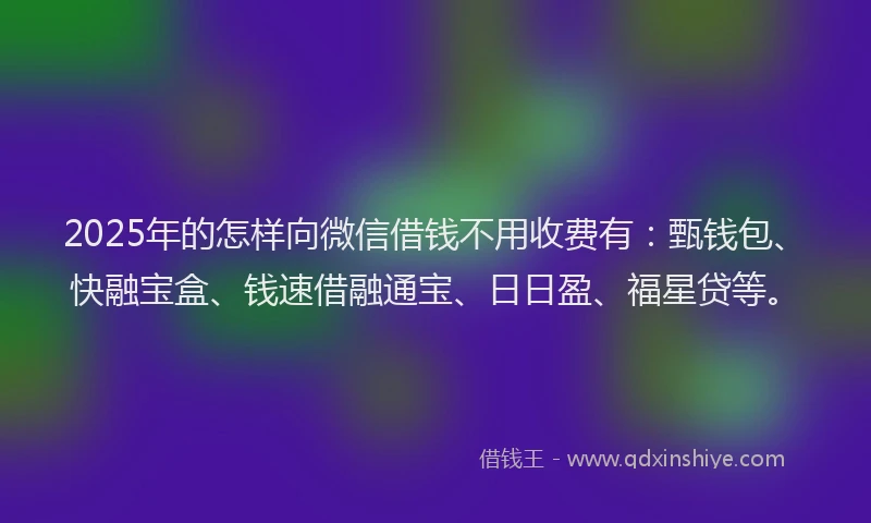 2025年的怎样向微信借钱不用收费有：甄钱包、快融宝盒、钱速借融通宝、日日盈、福星贷等。