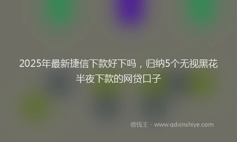 2025年最新捷信下款好下吗，归纳5个无视黑花半夜下款的网贷口子
