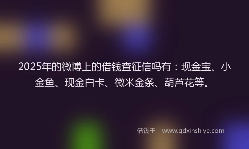 2025年的微博上的借钱查征信吗有：现金宝、小金鱼、现金白卡、微米金条、葫芦花等。