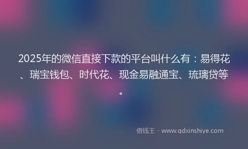2025年的微信直接下款的平台叫什么有：易得花、瑞宝钱包、时代花、现金易融通宝、琉璃贷等。