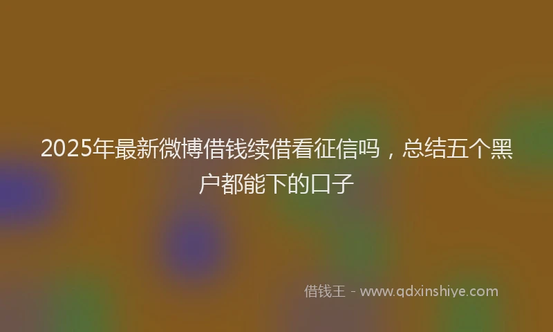 2025年最新微博借钱续借看征信吗，总结五个黑户都能下的口子