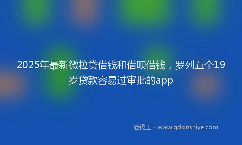 2025年最新微粒贷借钱和借呗借钱，罗列五个19岁贷款容易过审批的app