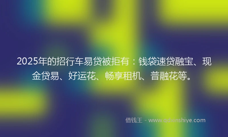 2025年的招行车易贷被拒有：钱袋速贷融宝、现金贷易、好运花、畅享租机、普融花等。