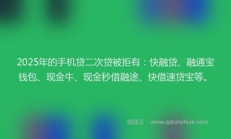 2025年的手机贷二次贷被拒有：快融贷、融通宝钱包、现金牛、现金秒借融途、快借速贷宝等。
