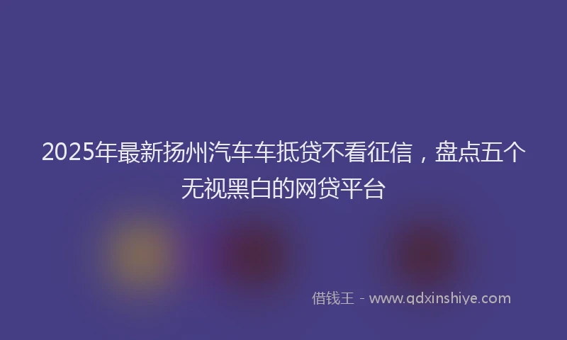2025年最新扬州汽车车抵贷不看征信，盘点五个无视黑白的网贷平台