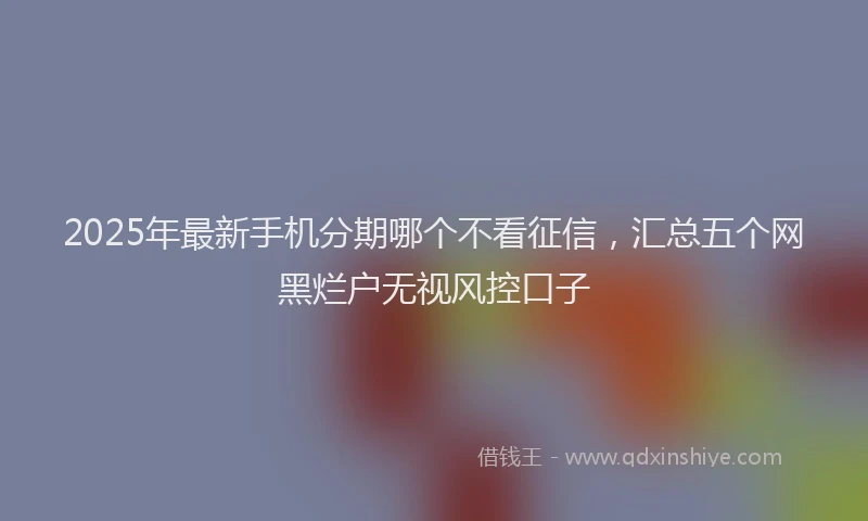 2025年最新手机分期哪个不看征信，汇总五个网黑烂户无视风控口子